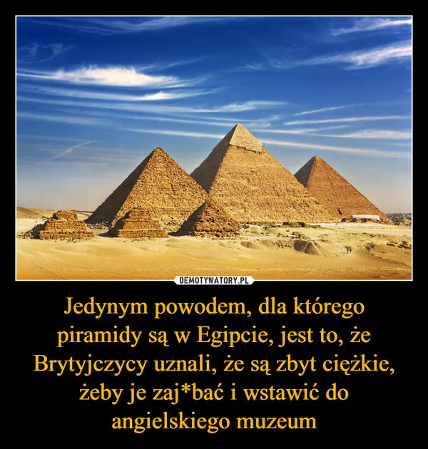 
    Jedynym powodem, dla którego piramidy są w Egipcie, jest to, że Brytyjczycy uznali, że są zbyt ciężkie, żeby je zaj*bać i wstawić do angielskiego muzeum