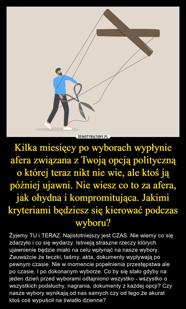 
    Kilka miesięcy po wyborach wypłynie afera związana z Twoją opcją polityczną o której teraz nikt nie wie, ale ktoś ją później ujawni. Nie wiesz co to za afera, jak ohydna i kompromitująca. Jakimi kryteriami będziesz się kierować podczas wyboru?