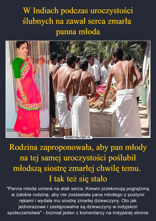 
    W Indiach podczas uroczystości ślubnych na zawał serca zmarła 
panna młoda Rodzina zaproponowała, aby pan młody na tej samej uroczystości poślubił młodszą siostrę zmarłej chwilę temu. 
I tak też się stało