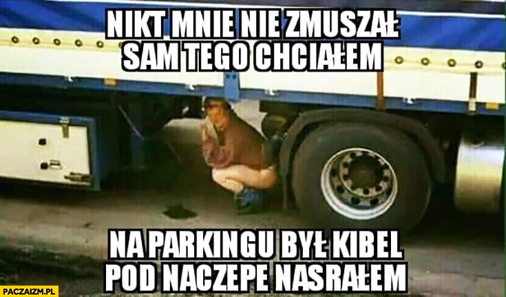 
    Nikt mnie nie zmuszał sam tego chciałem na parkingu był kibel pod naczepę srałem TIR TIRowiec