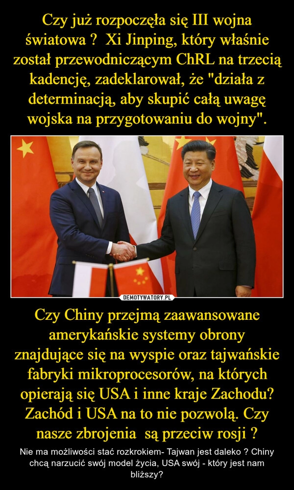 
    Czy już rozpoczęła się III wojna światowa ?  Xi Jinping, który właśnie został przewodniczącym ChRL na trzecią kadencję, zadeklarował, że "działa z determinacją, aby skupić całą uwagę wojska na przygotowaniu do wojny". Czy Chiny przejmą zaawansowane amerykańskie systemy obrony znajdujące się na wyspie oraz tajwańskie fabryki mikroprocesorów, na których opierają się USA i inne kraje Zachodu? Zachód i USA na to nie pozwolą. Czy nasze zbrojenia  są przeciw rosji ?