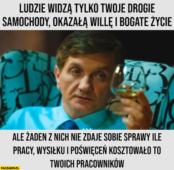 
    Ludzie widzą tylko twoje drogie samochody okazałą willę i bogate życie, ale żaden nie zdaje sobie sprawy ile pracy, wysiłku i poświeceń kosztowało to twoich pracowników