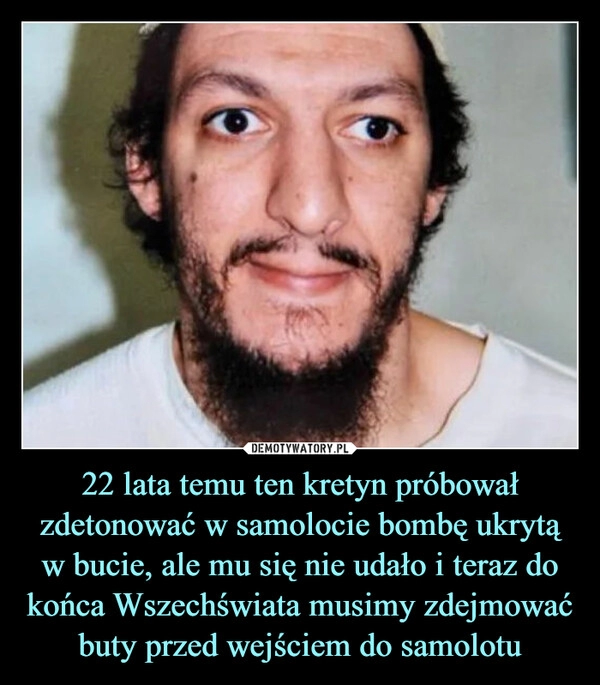 
    22 lata temu ten kretyn próbował zdetonować w samolocie bombę ukrytą w bucie, ale mu się nie udało i teraz do końca Wszechświata musimy zdejmować buty przed wejściem do samolotu