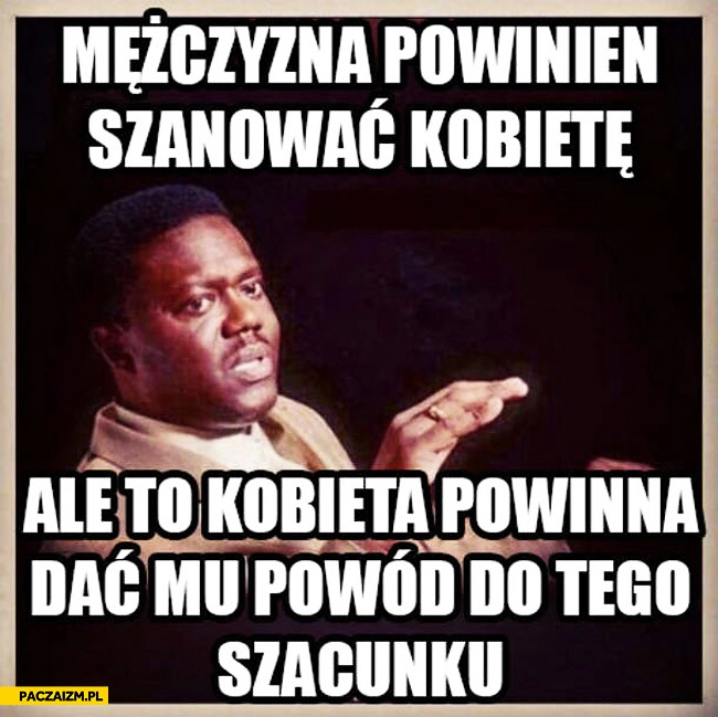 
    Mężczyzna powinien szanować kobietę ale to kobieta powinna dać mu powód do tego szacunku