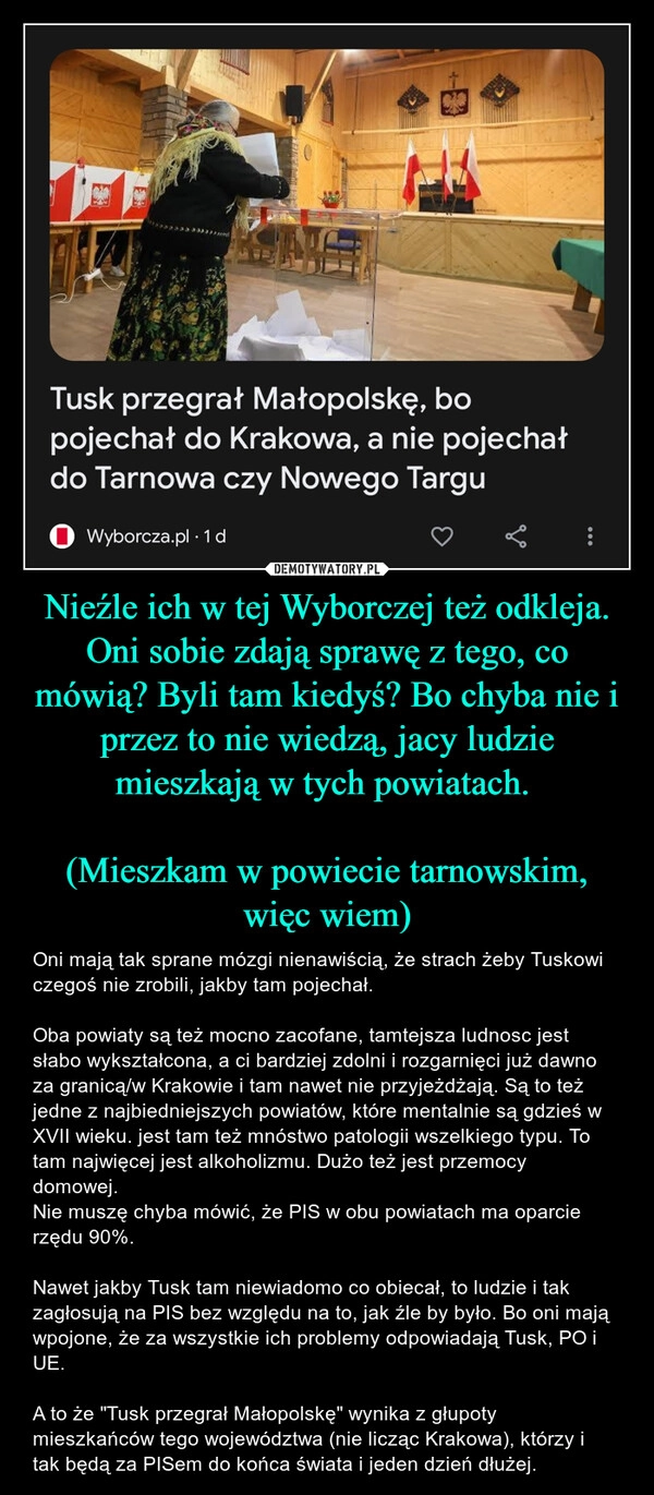 
    Nieźle ich w tej Wyborczej też odkleja. Oni sobie zdają sprawę z tego, co mówią? Byli tam kiedyś? Bo chyba nie i przez to nie wiedzą, jacy ludzie mieszkają w tych powiatach. 

(Mieszkam w powiecie tarnowskim, więc wiem)