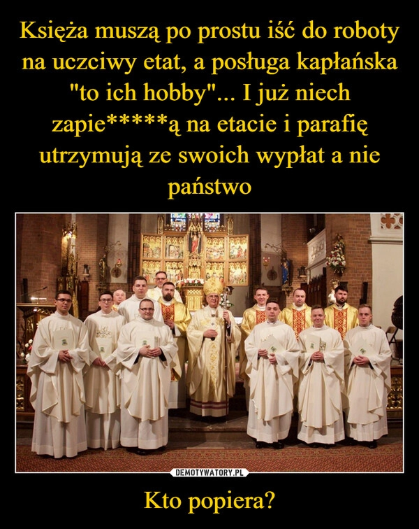 
    Księża muszą po prostu iść do roboty na uczciwy etat, a posługa kapłańska "to ich hobby"... I już niech zapie*****ą na etacie i parafię utrzymują ze swoich wypłat a nie państwo Kto popiera?