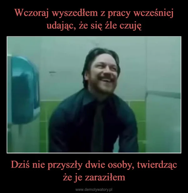 
    Wczoraj wyszedłem z pracy wcześniej udając, że się źle czuję Dziś nie przyszły dwie osoby, twierdząc że je zaraziłem