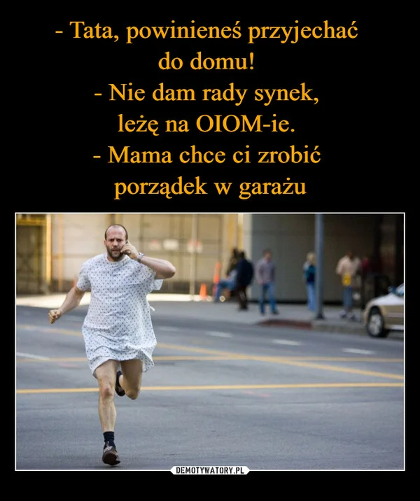 
    - Tata, powinieneś przyjechać do domu! - Nie dam rady synek, leżę na OIOM-ie. - Mama chce ci zrobić porządek w garażu