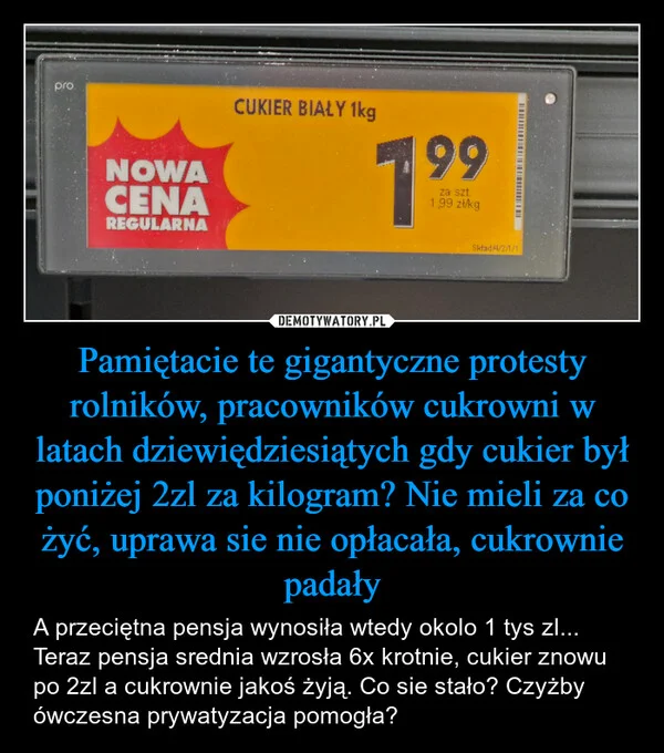 
    Pamiętacie te gigantyczne protesty rolników, pracowników cukrowni w latach dziewiędziesiątych gdy cukier był poniżej 2zl za kilogram? Nie mieli za co żyć, uprawa sie nie opłacała, cukrownie padały