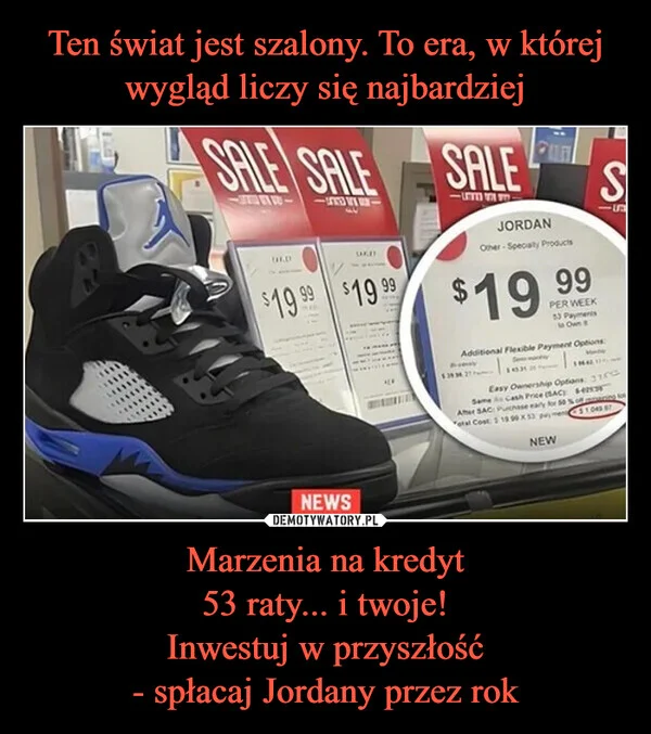 
    Ten świat jest szalony. To era, w której wygląd liczy się najbardziej Marzenia na kredyt 53 raty... i twoje! Inwestuj w przyszłość - spłacaj Jordany przez rok