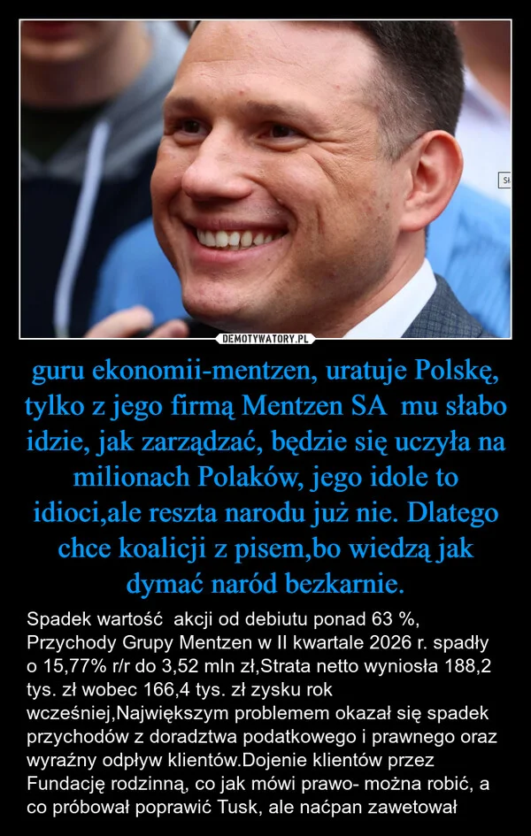 
    guru ekonomii-mentzen, uratuje Polskę, tylko z jego firmą Mentzen SA mu słabo idzie, jak zarządzać, będzie się uczyła na milionach Polaków, jego idole to idioci,ale reszta narodu już nie. Dlatego chce koalicji z pisem,bo wiedzą jak dymać naród bezkarnie.