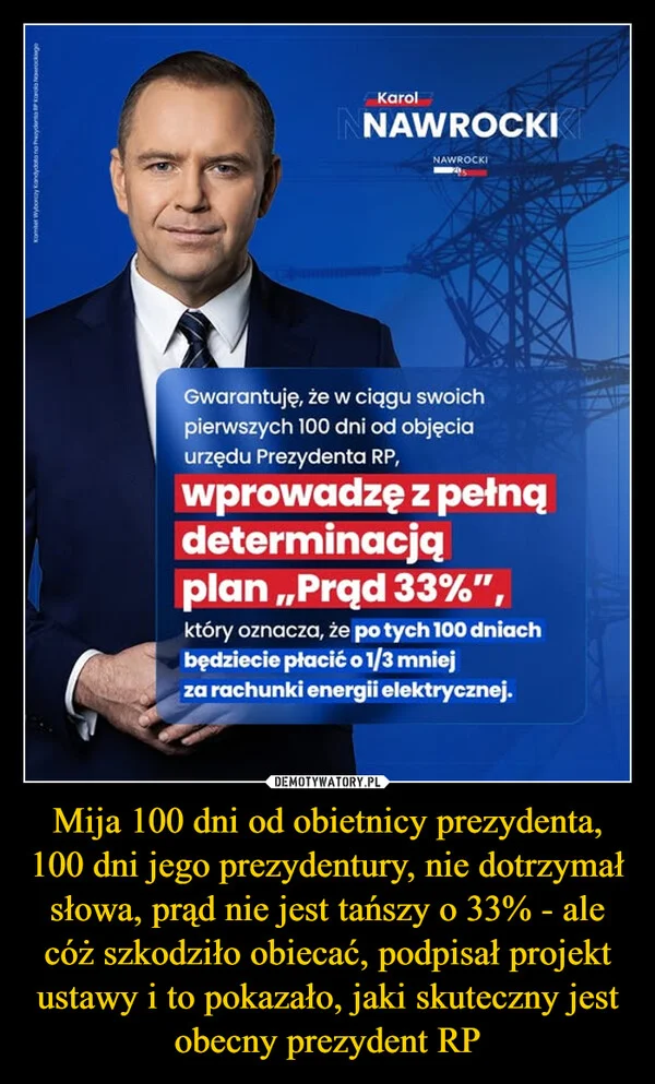 
    Mija 100 dni od obietnicy prezydenta, 100 dni jego prezydentury, nie dotrzymał słowa, prąd nie jest tańszy o 33% - ale cóż szkodziło obiecać, podpisał projekt ustawy i to pokazało, jaki skuteczny jest obecny prezydent RP