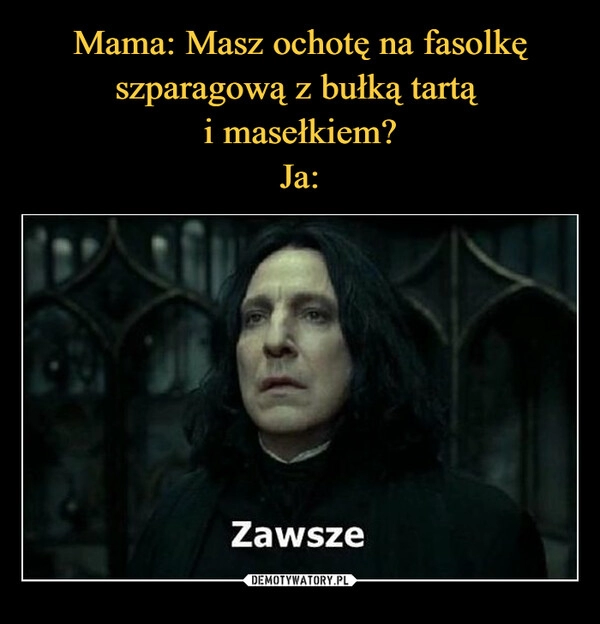 
    Mama: Masz ochotę na fasolkę szparagową z bułką tartą 
i masełkiem?
Ja: