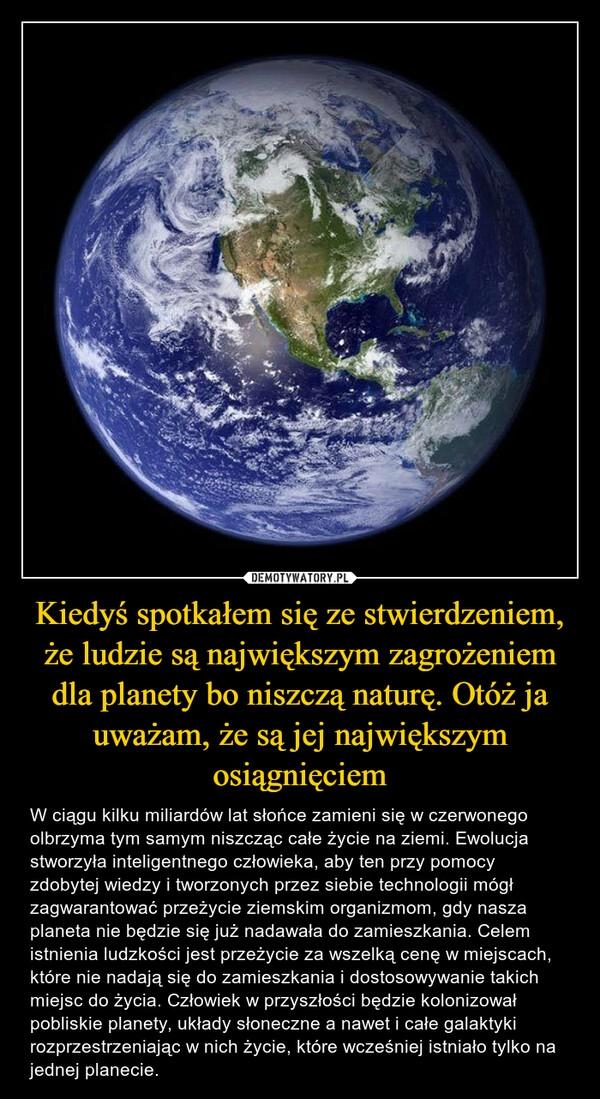 
    Kiedyś spotkałem się ze stwierdzeniem, że ludzie są największym zagrożeniem dla planety bo niszczą naturę. Otóż ja uważam, że są jej największym osiągnięciem