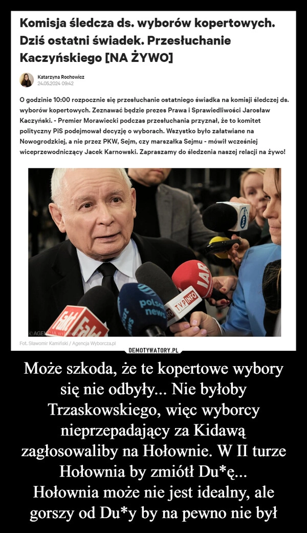 
    Może szkoda, że te kopertowe wybory się nie odbyły... Nie byłoby Trzaskowskiego, więc wyborcy nieprzepadający za Kidawą zagłosowaliby na Hołownie. W II turze Hołownia by zmiótł Du*ę...
Hołownia może nie jest idealny, ale gorszy od Du*y by na pewno nie był