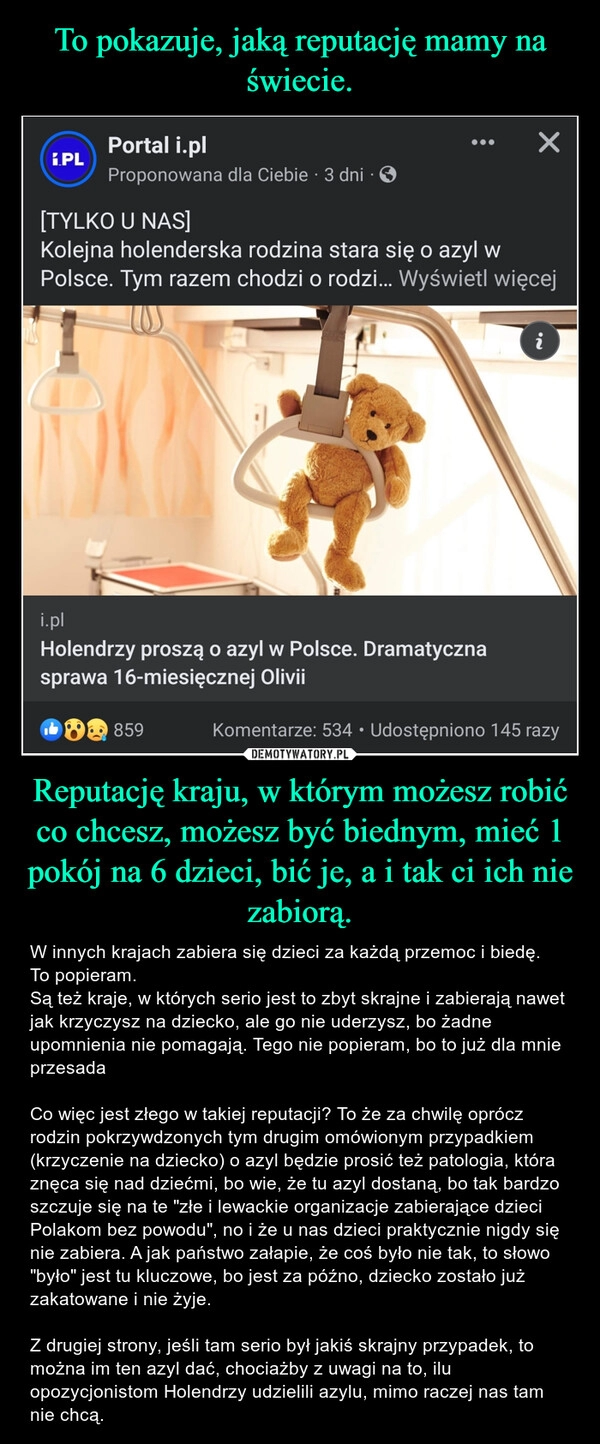 
    To pokazuje, jaką reputację mamy na świecie. Reputację kraju, w którym możesz robić co chcesz, możesz być biednym, mieć 1 pokój na 6 dzieci, bić je, a i tak ci ich nie zabiorą.