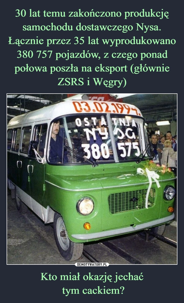 
    30 lat temu zakończono produkcję samochodu dostawczego Nysa.
Łącznie przez 35 lat wyprodukowano 380 757 pojazdów, z czego ponad połowa poszła na eksport (głównie ZSRS i Węgry) Kto miał okazję jechać
 tym cackiem?