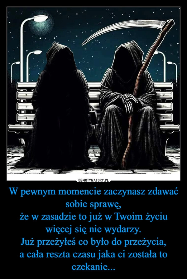 
    W pewnym momencie zaczynasz zdawać sobie sprawę,
że w zasadzie to już w Twoim życiu więcej się nie wydarzy.
Już przeżyłeś co było do przeżycia,
a cała reszta czasu jaka ci została to czekanie...