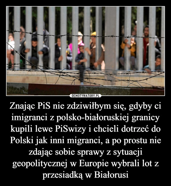 
    Znając PiS nie zdziwiłbym się, gdyby ci imigranci z polsko-białoruskiej granicy kupili lewe PiSwizy i chcieli dotrzeć do Polski jak inni migranci, a po prostu nie zdając sobie sprawy z sytuacji geopolitycznej w Europie wybrali lot z przesiadką w Białorusi