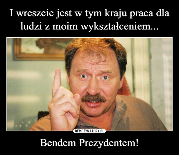 
    I wreszcie jest w tym kraju praca dla ludzi z moim wykształceniem... Bendem Prezydentem!