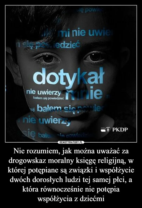 
    Nie rozumiem, jak można uważać za drogowskaz moralny księgę religijną, w której potępiane są związki i współżycie dwóch dorosłych ludzi tej samej płci, a która równocześnie nie potępia współżycia z dziećmi