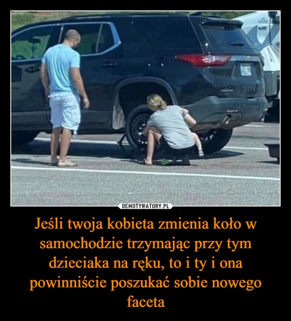 
    Jeśli twoja kobieta zmienia koło w samochodzie trzymając przy tym dzieciaka na ręku, to i ty i ona powinniście poszukać sobie nowego faceta