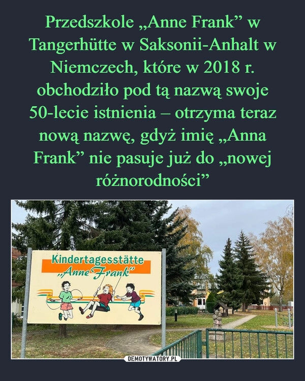 
    Przedszkole „Anne Frank” w Tangerhütte w Saksonii-Anhalt w Niemczech, które w 2018 r. obchodziło pod tą nazwą swoje 50-lecie istnienia – otrzyma teraz nową nazwę, gdyż imię „Anna Frank” nie pasuje już do „nowej różnorodności”