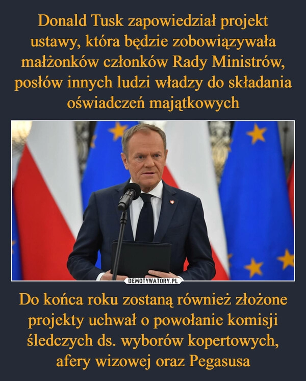 
    Donald Tusk zapowiedział projekt ustawy, która będzie zobowiązywała małżonków członków Rady Ministrów, posłów innych ludzi władzy do składania oświadczeń majątkowych Do końca roku zostaną również złożone projekty uchwał o powołanie komisji śledczych ds. wyborów kopertowych, afery wizowej oraz Pegasusa