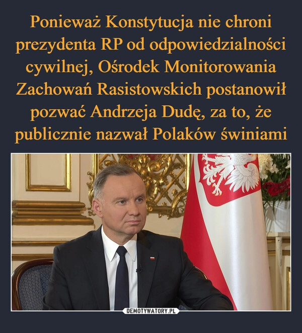 
    Ponieważ Konstytucja nie chroni prezydenta RP od odpowiedzialności cywilnej, Ośrodek Monitorowania Zachowań Rasistowskich postanowił pozwać Andrzeja Dudę, za to, że publicznie nazwał Polaków świniami