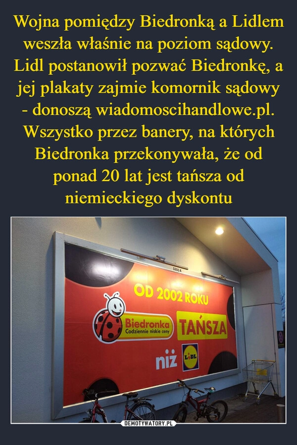 
    Wojna pomiędzy Biedronką a Lidlem weszła właśnie na poziom sądowy. Lidl postanowił pozwać Biedronkę, a jej plakaty zajmie komornik sądowy - donoszą wiadomoscihandlowe.pl. Wszystko przez banery, na których Biedronka przekonywała, że od ponad 20 lat jest tańsza od niemieckiego dyskontu