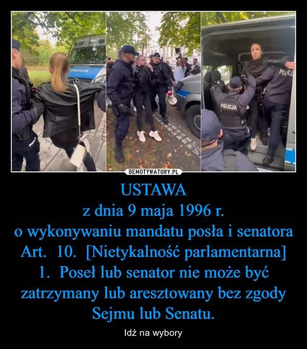 
    USTAWA
z dnia 9 maja 1996 r.
o wykonywaniu mandatu posła i senatora Art.  10.  [Nietykalność parlamentarna]
1.  Poseł lub senator nie może być zatrzymany lub aresztowany bez zgody Sejmu lub Senatu.