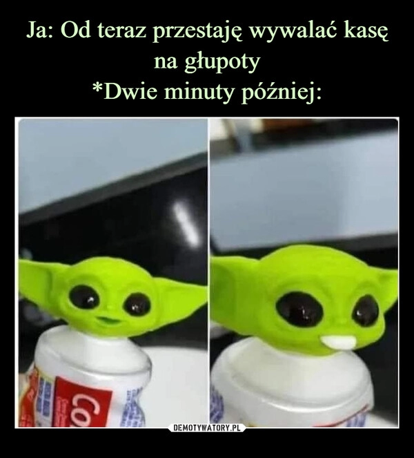 
    Ja: Od teraz przestaję wywalać kasę na głupoty
*Dwie minuty później: