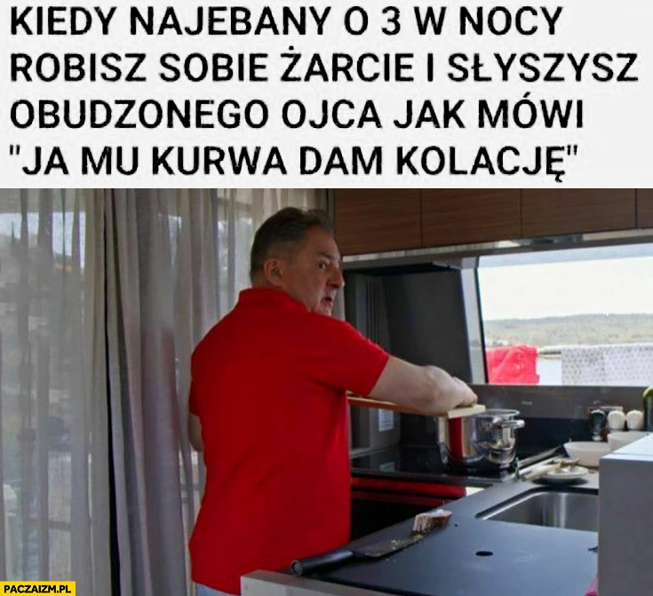 
    Makłowicz kiedy nawalony o 3 w nocy robisz sobie żarcie i słyszysz obudzonego ojca jak mówi ja mu kurna dam kolację