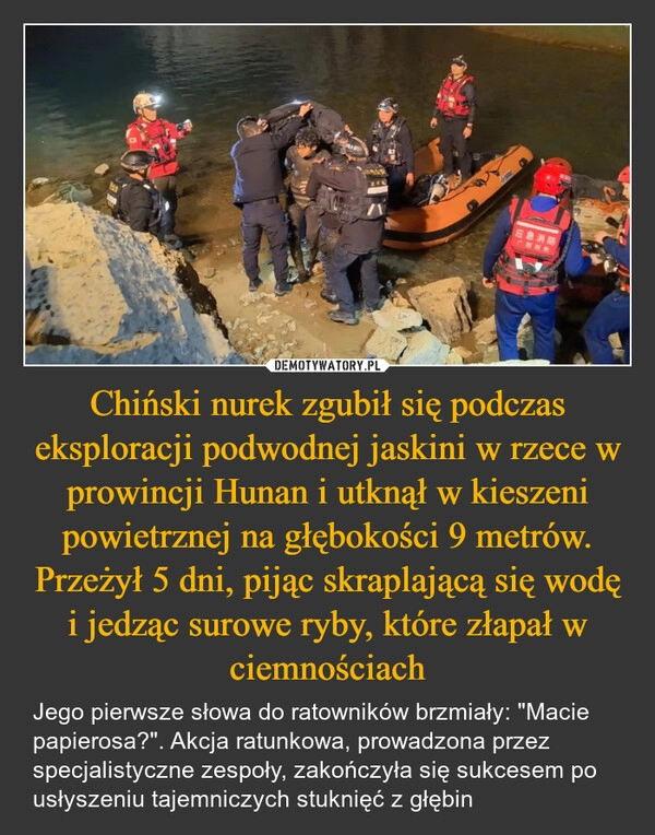 
    Chiński nurek zgubił się podczas eksploracji podwodnej jaskini w rzece w prowincji Hunan i utknął w kieszeni powietrznej na głębokości 9 metrów. Przeżył 5 dni, pijąc skraplającą się wodę i jedząc surowe ryby, które złapał w ciemnościach