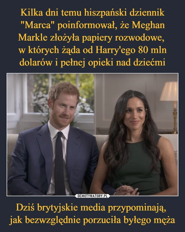 
    Kilka dni temu hiszpański dziennik "Marca" poinformował, że Meghan Markle złożyła papiery rozwodowe, 
w których żąda od Harry'ego 80 mln dolarów i pełnej opieki nad dziećmi Dziś brytyjskie media przypominają, 
jak bezwzględnie porzuciła byłego męża