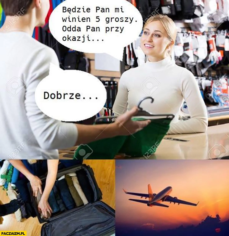 
    Będzie mi Pan winien 5 groszy, odda Pan przy okazji, dobrze. Pakuje się i wyjeżdża z kraju wylatuje