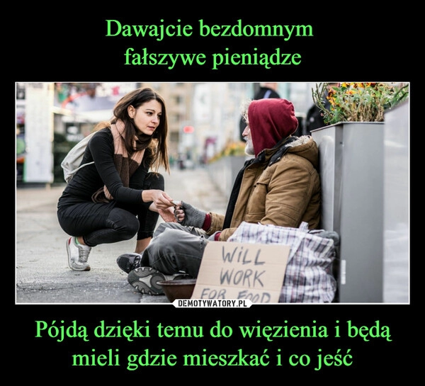 
    Dawajcie bezdomnym 
fałszywe pieniądze Pójdą dzięki temu do więzienia i będą mieli gdzie mieszkać i co jeść