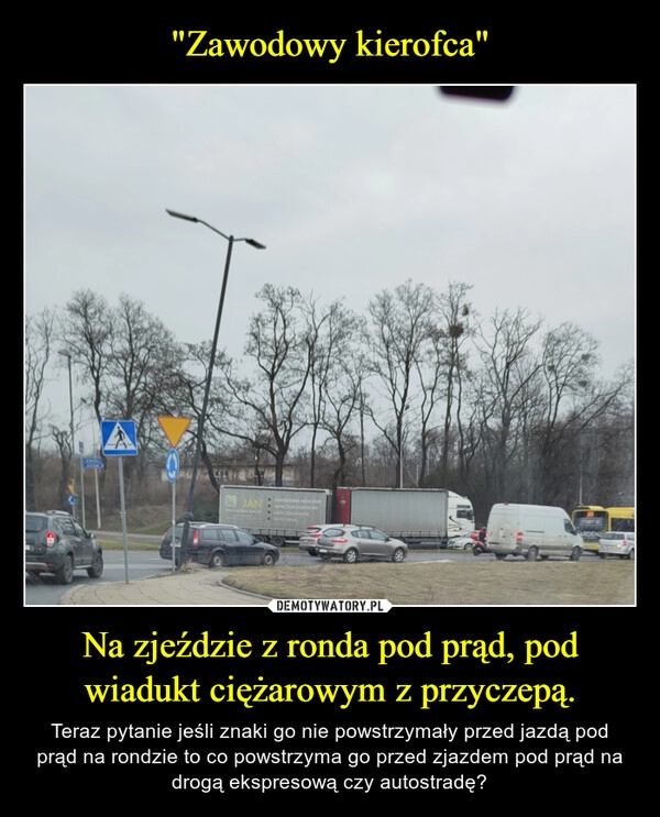 
    "Zawodowy kierofca" Na zjeździe z ronda pod prąd, pod wiadukt ciężarowym z przyczepą.