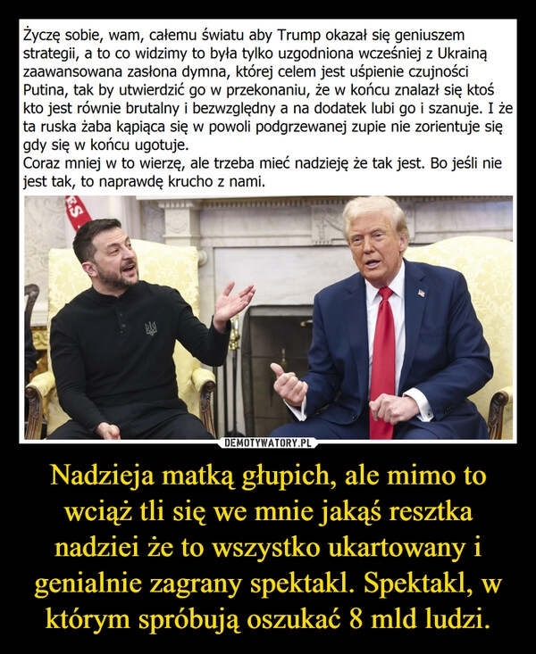 
    Nadzieja matką głupich, ale mimo to wciąż tli się we mnie jakąś resztka nadziei że to wszystko ukartowany i genialnie zagrany spektakl. Spektakl, w którym spróbują oszukać 8 mld ludzi.