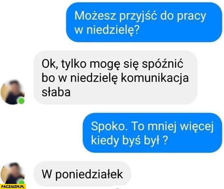 
    Możesz przyjść do pracy w niedzielę? Ok tylko mogę się spóźnić bo komunikacja słaba, to kiedy byś był? W poniedziałek