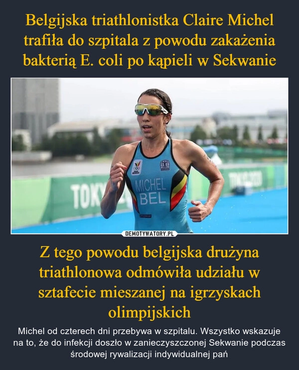 
    Belgijska triathlonistka Claire Michel trafiła do szpitala z powodu zakażenia bakterią E. coli po kąpieli w Sekwanie Z tego powodu belgijska drużyna triathlonowa odmówiła udziału w sztafecie mieszanej na igrzyskach olimpijskich