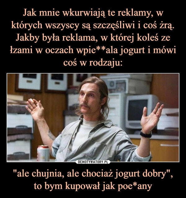 
    Jak mnie wkurwiają te reklamy, w których wszyscy są szczęśliwi i coś żrą. Jakby była reklama, w której koleś ze łzami w oczach wpie**ala jogurt i mówi coś w rodzaju: "ale chujnia, ale chociaż jogurt dobry", to bym kupował jak poe*any