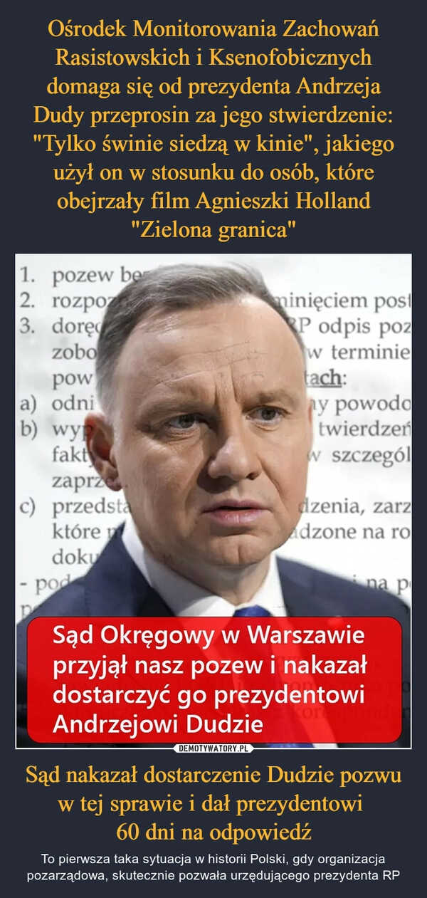 
    Ośrodek Monitorowania Zachowań Rasistowskich i Ksenofobicznych domaga się od prezydenta Andrzeja Dudy przeprosin za jego stwierdzenie: "Tylko świnie siedzą w kinie", jakiego użył on w stosunku do osób, które obejrzały film Agnieszki Holland "Zielona granica" Sąd nakazał dostarczenie Dudzie pozwu w tej sprawie i dał prezydentowi 
60 dni na odpowiedź