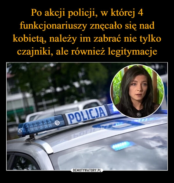 
    Po akcji policji, w której 4 funkcjonariuszy znęcało się nad kobietą, należy im zabrać nie tylko czajniki, ale również legitymacje