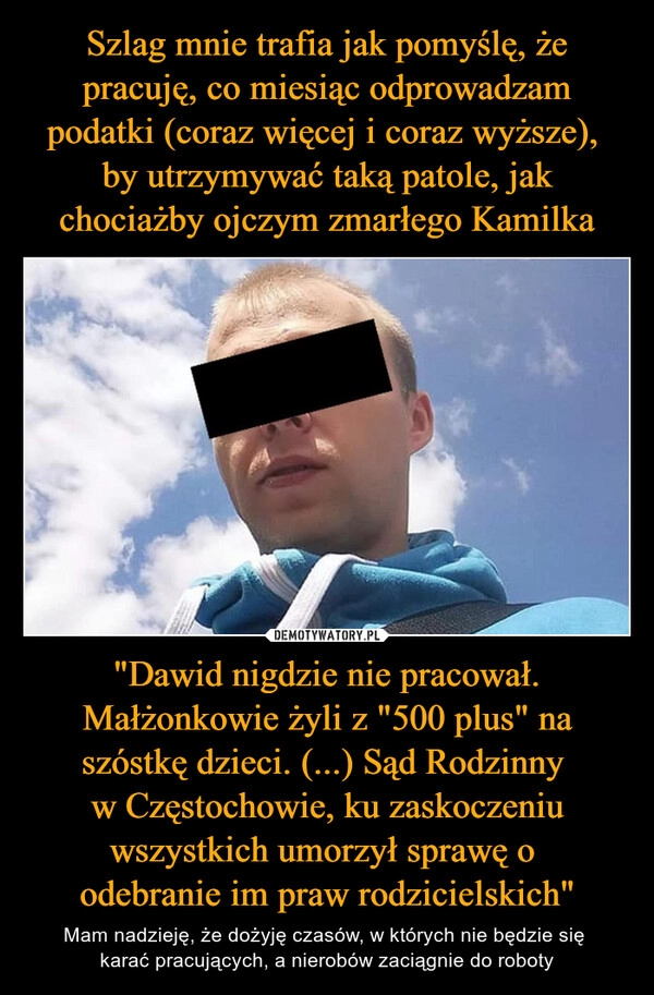 
    Szlag mnie trafia jak pomyślę, że pracuję, co miesiąc odprowadzam podatki (coraz więcej i coraz wyższe), 
by utrzymywać taką patole, jak chociażby ojczym zmarłego Kamilka "Dawid nigdzie nie pracował. Małżonkowie żyli z "500 plus" na szóstkę dzieci. (...) Sąd Rodzinny 
w Częstochowie, ku zaskoczeniu wszystkich umorzył sprawę o 
odebranie im praw rodzicielskich"