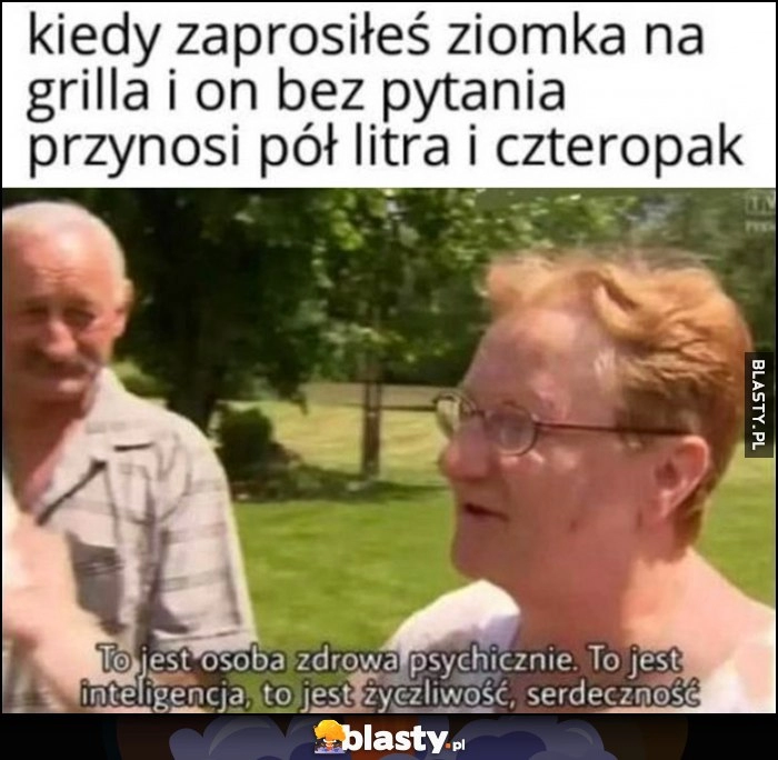 
    Kiedy zaprosiłeś ziomka na grilla i on bez pytania przynosi pół litra i czteropak: to jest osoba zdrowa psychicznie, to jest inteligencja, życzliwość, serdeczność