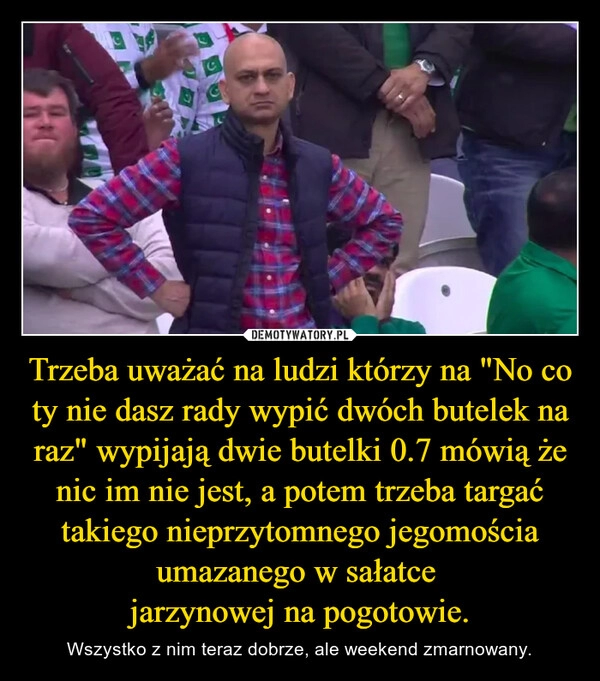 
    Trzeba uważać na ludzi którzy na "No co ty nie dasz rady wypić dwóch butelek na raz" wypijają dwie butelki 0.7 mówią że nic im nie jest, a potem trzeba targać takiego nieprzytomnego jegomościa umazanego w sałatce 
jarzynowej na pogotowie.