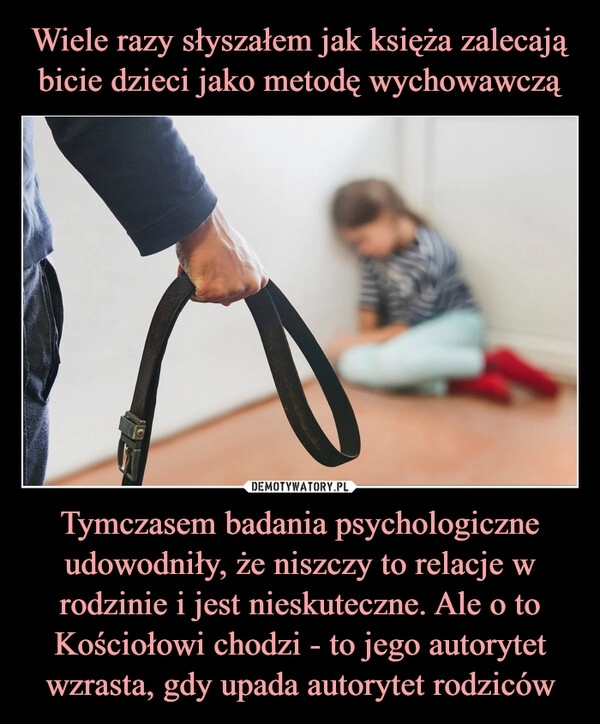 
    Wiele razy słyszałem jak księża zalecają bicie dzieci jako metodę wychowawczą Tymczasem badania psychologiczne udowodniły, że niszczy to relacje w rodzinie i jest nieskuteczne. Ale o to Kościołowi chodzi - to jego autorytet wzrasta, gdy upada autorytet rodziców