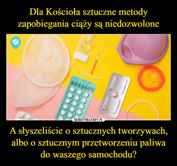 
    Dla Kościoła sztuczne metody zapobiegania ciąży są niedozwolone A słyszeliście o sztucznych tworzywach, albo o sztucznym przetworzeniu paliwa do waszego samochodu?