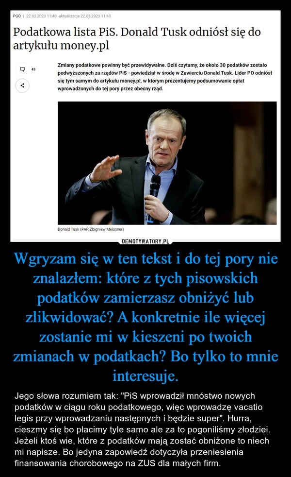 
    Wgryzam się w ten tekst i do tej pory nie znalazłem: które z tych pisowskich podatków zamierzasz obniżyć lub zlikwidować? A konkretnie ile więcej zostanie mi w kieszeni po twoich zmianach w podatkach? Bo tylko to mnie interesuje.